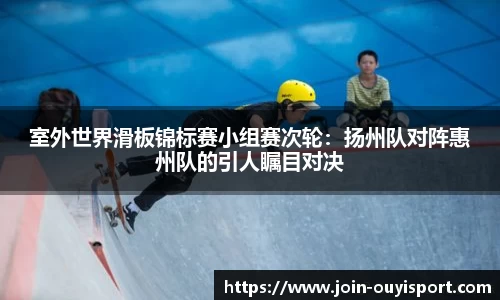 室外世界滑板锦标赛小组赛次轮:扬州队对阵惠州队的引人瞩目对决